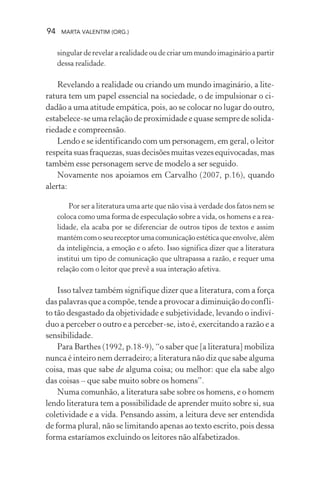 94 MARTA VALENTIM (ORG.)
singular de revelar a realidade ou de criar um mundo imaginário a partir
dessa realidade.
Revelando a realidade ou criando um mundo imaginário, a lite-
ratura tem um papel essencial na sociedade, o de impulsionar o ci-
dadão a uma atitude empática, pois, ao se colocar no lugar do outro,
estabelece-se uma relação de proximidade e quase sempre de solida-
riedade e compreensão.
Lendo e se identificando com um personagem, em geral, o leitor
respeitasuasfraquezas,suasdecisõesmuitasvezesequivocadas,mas
também esse personagem serve de modelo a ser seguido.
Novamente nos apoiamos em Carvalho (2007, p.16), quando
alerta:
Por ser a literatura uma arte que não visa à verdade dos fatos nem se
coloca como uma forma de especulação sobre a vida, os homens e a rea-
lidade, ela acaba por se diferenciar de outros tipos de textos e assim
mantémcomoseureceptorumacomunicaçãoestéticaqueenvolve,além
da inteligência, a emoção e o afeto. Isso significa dizer que a literatura
institui um tipo de comunicação que ultrapassa a razão, e requer uma
relação com o leitor que prevê a sua interação afetiva.
Isso talvez também signifique dizer que a literatura, com a força
das palavras que a compõe, tende a provocar a diminuição do confli-
to tão desgastado da objetividade e subjetividade, levando o indiví-
duo a perceber o outro e a perceber-se, isto é, exercitando a razão e a
sensibilidade.
Para Barthes (1992, p.18-9), “o saber que [a literatura] mobiliza
nunca é inteiro nem derradeiro; a literatura não diz que sabe alguma
coisa, mas que sabe de alguma coisa; ou melhor: que ela sabe algo
das coisas – que sabe muito sobre os homens”.
Numa comunhão, a literatura sabe sobre os homens, e o homem
lendo literatura tem a possibilidade de aprender muito sobre si, sua
coletividade e a vida. Pensando assim, a leitura deve ser entendida
de forma plural, não se limitando apenas ao texto escrito, pois dessa
forma estaríamos excluindo os leitores não alfabetizados.
 