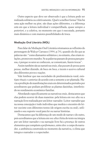 GESTÃO, MEDIAÇÃO E USO DA INFORMAÇÃO 95
Outro aspecto que deve ser observado é que a leitura pode ser
realizada solitária ou coletivamente. Qual é a melhor forma? Não há
uma ação melhor ou pior, são duas ações diferentes, e a diferença
está em que a leitura individual é compartilhada, quase sempre a
posteriori, e a coletiva, no momento em que é executada, portanto
mais dinâmica e com maiores possibilidades de troca.
Mediação Oral Literária (MOL)
Para falar da Mediação Oral Literária retomamos as reflexões do
personagem deWalcyr Carrasco (1994, p.74), quando ele diz que as
palavras são: “como diamantes solitários e, no entanto, elas criam re-
lações,promovemmundos.Seaspalavraspassamdepessoaparapes-
soa, é porque os seres se conhecem, se comunicam, fazem trocas”.
Assim também são as narrativas orais, elas passam de pessoa para
pessoa, melhor dizendo, de boca em boca, e tecem o acervo cultural
dos diferentes povos e nações.
Vale lembrar que nas sociedades de predominância rural, exis-
tiam rituais e cantorias de acordo com a semente a ser plantada. Ha-
viaaproibiçãodemanifestaçõesoraisemdeterminadosperíodospor
acreditarem que podiam proliferar as plantas daninhas, interferin-
do no rendimento econômico familiar.
Abordando especificamente as narrativas orais, destacamos que
elas podem ocorrer de duas maneiras: pela leitura em voz alta ou a
narração livre realizada por um leitor-narrador. Leitor-narrador que
na nossa concepção é todo indivíduo que medeia o encontro do lei-
tor-ouvinte com diferentes textos (de origem escrita ou oral), utili-
zando o seu suporte vocal para ler ou narrar histórias.
Destacamos que há diferença de um modo de narrar e do outro,
pois acreditamos que a leitura em voz alta é feita do texto na íntegra
por um leitor-narrador e na narração livre há a presença de outros
elementos que compõem a performance, entre eles: o corpo do narra-
dor, a ambiência construída no momento da narrativa, o clima que
integra o narrador e o espectador.
 