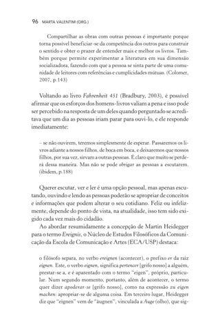 96 MARTA VALENTIM (ORG.)
Compartilhar as obras com outras pessoas é importante porque
torna possível beneficiar-se da competência dos outros para construir
o sentido e obter o prazer de entender mais e melhor os livros. Tam-
bém porque permite experimentar a literatura em sua dimensão
socializadora, fazendo com que a pessoa se sinta parte de uma comu-
nidade de leitores com referências e cumplicidades mútuas. (Colomer,
2007, p.143)
Voltando ao livro Fahrenheit 451 (Bradbury, 2003), é possível
afirmar que os esforços dos homens-livros valiam a pena e isso pode
ser percebido na resposta de um deles quando perguntado se acredi-
tava que um dia as pessoas iriam parar para ouvi-lo, e ele responde
imediatamente:
– se não ouvirem, teremos simplesmente de esperar. Passaremos os li-
vros adiante a nossos filhos, de boca em boca, e deixaremos que nossos
filhos, por sua vez, sirvam a outras pessoas. É claro que muito se perde-
rá dessa maneira. Mas não se pode obrigar as pessoas a escutarem.
(ibidem, p.188)
Querer escutar, ver e ler é uma opção pessoal, mas apenas escu-
tando, ouvindo e lendo as pessoas poderão se apropriar de conceitos
e informações que podem alterar o seu cotidiano. Feliz ou infeliz-
mente, depende do ponto de vista, na atualidade, isso tem sido exi-
gido cada vez mais do cidadão.
Ao abordar resumidamente a concepção de Martin Heidegger
para o termo Ereignis, o Núcleo de Estudos Filosóficos da Comuni-
cação da Escola de Comunicação e Artes (ECA/USP) destaca:
o filósofo separa, no verbo ereignen (acontecer), o prefixo er da raiz
eignen. Este, o verbo eignen, significa pertencer [grifo nosso] a alguém,
prestar-se a, e é aparentado com o termo “eigen”, próprio, particu-
lar. Num segundo momento, portanto, além de acontecer, o termo
quer dizer apoderar-se [grifo nosso], como na expressão zu eigen
machen: apropriar-se de alguma coisa. Em terceiro lugar, Heidegger
diz que “eignen” vem de “äugnen”, vinculada a Auge (olho), que sig-
 
