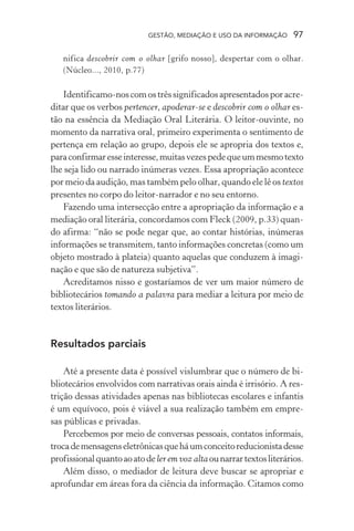 GESTÃO, MEDIAÇÃO E USO DA INFORMAÇÃO 97
nifica descobrir com o olhar [grifo nosso], despertar com o olhar.
(Núcleo..., 2010, p.77)
Identificamo-noscomostrêssignificadosapresentadosporacre-
ditar que os verbos pertencer, apoderar-se e descobrir com o olhar es-
tão na essência da Mediação Oral Literária. O leitor-ouvinte, no
momento da narrativa oral, primeiro experimenta o sentimento de
pertença em relação ao grupo, depois ele se apropria dos textos e,
paraconfirmaresseinteresse,muitasvezespedequeummesmotexto
lhe seja lido ou narrado inúmeras vezes. Essa apropriação acontece
por meio da audição, mas também pelo olhar, quando ele lê os textos
presentes no corpo do leitor-narrador e no seu entorno.
Fazendo uma intersecção entre a apropriação da informação e a
mediação oral literária, concordamos com Fleck (2009, p.33) quan-
do afirma: “não se pode negar que, ao contar histórias, inúmeras
informações se transmitem, tanto informações concretas (como um
objeto mostrado à plateia) quanto aquelas que conduzem à imagi-
nação e que são de natureza subjetiva”.
Acreditamos nisso e gostaríamos de ver um maior número de
bibliotecários tomando a palavra para mediar a leitura por meio de
textos literários.
Resultados parciais
Até a presente data é possível vislumbrar que o número de bi-
bliotecários envolvidos com narrativas orais ainda é irrisório. A res-
trição dessas atividades apenas nas bibliotecas escolares e infantis
é um equívoco, pois é viável a sua realização também em empre-
sas públicas e privadas.
Percebemos por meio de conversas pessoais, contatos informais,
trocademensagenseletrônicasqueháumconceitoreducionistadesse
profissionalquantoaoatodeler em voz altaounarrartextosliterários.
Além disso, o mediador de leitura deve buscar se apropriar e
aprofundar em áreas fora da ciência da informação. Citamos como
 