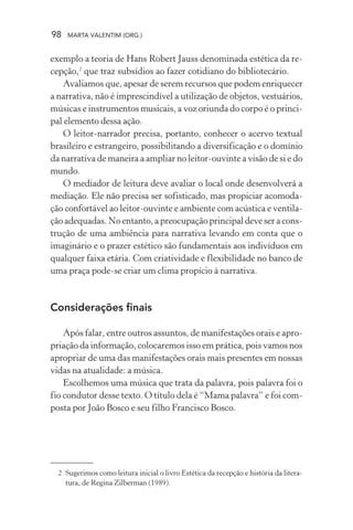 98 MARTA VALENTIM (ORG.)
exemplo a teoria de Hans Robert Jauss denominada estética da re-
cepção,2
que traz subsídios ao fazer cotidiano do bibliotecário.
Avaliamos que, apesar de serem recursos que podem enriquecer
a narrativa, não é imprescindível a utilização de objetos, vestuários,
músicas e instrumentos musicais, a voz oriunda do corpo é o princi-
pal elemento dessa ação.
O leitor-narrador precisa, portanto, conhecer o acervo textual
brasileiro e estrangeiro, possibilitando a diversificação e o domínio
da narrativa de maneira a ampliar no leitor-ouvinte a visão de si e do
mundo.
O mediador de leitura deve avaliar o local onde desenvolverá a
mediação. Ele não precisa ser sofisticado, mas propiciar acomoda-
ção confortável ao leitor-ouvinte e ambiente com acústica e ventila-
ção adequadas. No entanto, a preocupação principal deve ser a cons-
trução de uma ambiência para narrativa levando em conta que o
imaginário e o prazer estético são fundamentais aos indivíduos em
qualquer faixa etária. Com criatividade e flexibilidade no banco de
uma praça pode-se criar um clima propício à narrativa.
Considerações finais
Após falar, entre outros assuntos, de manifestações orais e apro-
priação da informação, colocaremos isso em prática, pois vamos nos
apropriar de uma das manifestações orais mais presentes em nossas
vidas na atualidade: a música.
Escolhemos uma música que trata da palavra, pois palavra foi o
fio condutor desse texto. O título dela é “Mama palavra” e foi com-
posta por João Bosco e seu filho Francisco Bosco.
2 Sugerimos como leitura inicial o livro Estética da recepção e história da litera-
tura, de Regina Zilberman (1989).
 