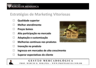 G E S T Ã O M E R C A D O L Ó G I C A
P R O F. M Á R C I O B . M I R A N D A – W W W. P R O F M A R C I O . C O M . B R
Estratégias de Marketing Vitoriosas
 Qualidade superior
 Melhor atendimento
 Preços baixos
 Alta participação no mercado
 Adaptação e customização
 Melhorias contínuas nos produtos
 Inovação no produto
 Ingresso em mercados de alto crescimento
 Superar expectativas do cliente
 