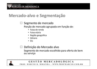 G E S T Ã O M E R C A D O L Ó G I C A
P R O F. M Á R C I O B . M I R A N D A – W W W. P R O F M A R C I O . C O M . B R
 Segmento de mercado
Porção de mercado agrupada em função de:
• Faixa de renda
• Faixa etária
• Região geográfica
• Gênero
• Etc
 Definição do Mercado alvo
Segmento de mercado escolhido para oferta de bem
ou serviço
Mercado-alvo e Segmentação
 