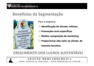 G E S T Ã O M E R C A D O L Ó G I C A
P R O F. M Á R C I O B . M I R A N D A – W W W. P R O F M A R C I O . C O M . B R
Benefícios da Segmentação
Para a empresa:
 Identificação de clientes valiosos
 Promoções mais específicas
 Melhor composição de marketing
 Proporcionar alto valor ao cliente, de
maneira lucrativa
CRESCIMENTO DOS LUCROS SUSTENTÁVEL
 