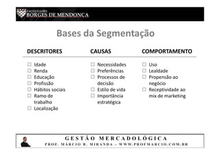G E S T Ã O M E R C A D O L Ó G I C A
P R O F. M Á R C I O B . M I R A N D A – W W W. P R O F M A R C I O . C O M . B R
Bases da Segmentação
DESCRITORES CAUSAS COMPORTAMENTO
 Idade
 Renda
 Educação
 Profissão
 Hábitos sociais
 Ramo de
trabalho
 Localização
 Necessidades
 Preferências
 Processos de
decisão
 Estilo de vida
 Importância
estratégica
 Uso
 Lealdade
 Propensão ao
negócio
 Receptividade ao
mix de marketing
 