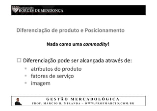 G E S T Ã O M E R C A D O L Ó G I C A
P R O F. M Á R C I O B . M I R A N D A – W W W. P R O F M A R C I O . C O M . B R
Diferenciação de produto e Posicionamento
Nada como uma commodity!
 Diferenciação pode ser alcançada através de:
 atributos do produto
 fatores de serviço
 imagem
 