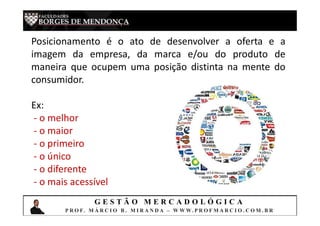 G E S T Ã O M E R C A D O L Ó G I C A
P R O F. M Á R C I O B . M I R A N D A – W W W. P R O F M A R C I O . C O M . B R
Posicionamento é o ato de desenvolver a oferta e a
imagem da empresa, da marca e/ou do produto de
maneira que ocupem uma posição distinta na mente do
consumidor.
Ex:
- o melhor
- o maior
- o primeiro
- o único
- o diferente
- o mais acessível
 