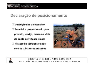 G E S T Ã O M E R C A D O L Ó G I C A
P R O F. M Á R C I O B . M I R A N D A – W W W. P R O F M A R C I O . C O M . B R
Declaração de posicionamento
 Descrição dos clientes-alvo
 Benefícios proporcionado pelo
produto, serviço, marca ou ideia
do ponto de vista do cliente
 Relação de competitividade
com os substitutos próximos
 