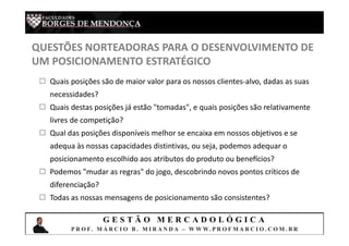 G E S T Ã O M E R C A D O L Ó G I C A
P R O F. M Á R C I O B . M I R A N D A – W W W. P R O F M A R C I O . C O M . B R
QUESTÕES NORTEADORAS PARA O DESENVOLVIMENTO DE
UM POSICIONAMENTO ESTRATÉGICO
 Quais posições são de maior valor para os nossos clientes-alvo, dadas as suas
necessidades?
 Quais destas posições já estão "tomadas", e quais posições são relativamente
livres de competição?
 Qual das posições disponíveis melhor se encaixa em nossos objetivos e se
adequa às nossas capacidades distintivas, ou seja, podemos adequar o
posicionamento escolhido aos atributos do produto ou bene cios?
 Podemos "mudar as regras" do jogo, descobrindo novos pontos críticos de
diferenciação?
 Todas as nossas mensagens de posicionamento são consistentes?
 