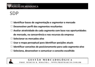 G E S T Ã O M E R C A D O L Ó G I C A
P R O F. M Á R C I O B . M I R A N D A – W W W. P R O F M A R C I O . C O M . B R
SDP
 Identificar bases de segmentação e segmentar o mercado
 Desenvolver perfil dos segmentos resultantes
 Avaliar atratividade de cada segmento com base nas oportunidades
de mercado, na concorrência e nos recursos da empresa
 Selecionar os mercados-alvo
 Usar o mapa perceptual para identificar posições atuais
 Identificar conceitos de posicionamento para cada segmento-alvo
 Seleciona, desenvolver e comunicar o conceito escolhido
 