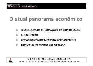 G E S T Ã O M E R C A D O L Ó G I C A
P R O F. M Á R C I O B . M I R A N D A – W W W. P R O F M A R C I O . C O M . B R
O atual panorama econômico
 TECNOLOGIAS DA INFORMAÇÃO E DA COMUNICAÇÃO
 GLOBALIZAÇÃO
 GESTÃO DO CONHECIMENTO NAS ORGANIZAÇÕES
 PRÁTICAS DIFERENCIADAS DE MERCADO
 