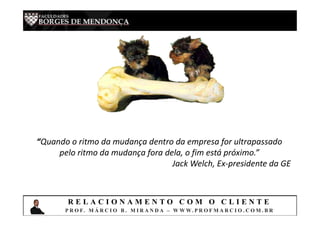 “Quando o ritmo da mudança dentro da empresa for ultrapassado
pelo ritmo da mudança fora dela, o fim está próximo.”
Jack Welch, Ex-presidente da GE
R E L A C I O N A M E N T O C O M O C L I E N T E
P R O F. M Á R C I O B . M I R A N D A – W W W. P R O F M A R C I O . C O M . B R
 