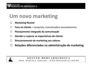 G E S T Ã O M E R C A D O L Ó G I C A
P R O F. M Á R C I O B . M I R A N D A – W W W. P R O F M A R C I O . C O M . B R
Um novo marketing
 Marketing flexível
 Foco no cliente – conquista, manutenção e encantamento
 Planejamento integrado da comunicação
 Atender e superar as expectativas do cliente
 Direcionamento do marketing aos valores
 Relações diferenciadas na administração de marketing
 