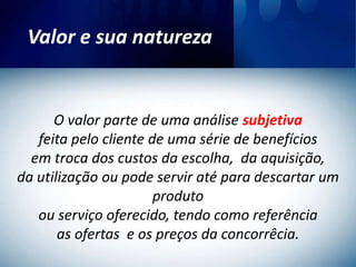 Valor e sua natureza


      O valor parte de uma análise subjetiva
   feita pelo cliente de uma série de benefícios
  em troca dos custos da escolha, da aquisição,
da utilização ou pode servir até para descartar um
                       produto
   ou serviço oferecido, tendo como referência
       as ofertas e os preços da concorrêcia.
 