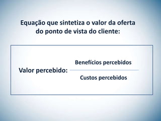 Equação que sintetiza o valor da oferta
    do ponto de vista do cliente:



                   Benefícios percebidos
Valor percebido:
                    Custos percebidos
 