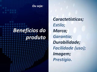Ou seja:



                  Caractetísticas;
                  Estilo;
Benefícios do     Marca;
    produto       Garantia;
                  Durabilidade;
                  Facilidade (uso);
                  Imagem;
                  Prestígio.
 