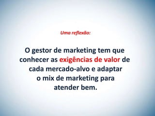 Uma reflexão:


  O gestor de marketing tem que
conhecer as exigências de valor de
   cada mercado-alvo e adaptar
     o mix de marketing para
           atender bem.
 