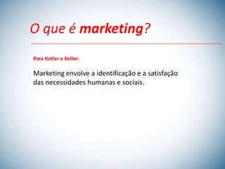 O que é marketing?
Para Kotler e Keller:

Marketing envolve a identificação e a satisfação
das necessidades humanas e sociais.
 
