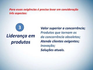 Para essas exigências é preciso levar em consideração
 três aspectos:



        3                Valor superior a concorrência;
                         Produtos que tornam os
Liderança em             da concorrência obsoletos;
  produtos               Atende clientes exigentes;
                         Inovação;
                         Soluções atuais.
 