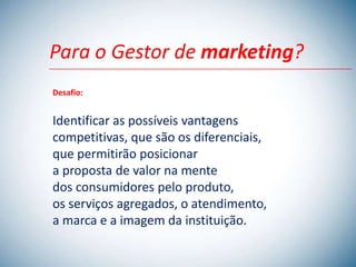 Para o Gestor de marketing?
Desafio:


Identificar as possíveis vantagens
competitivas, que são os diferenciais,
que permitirão posicionar
a proposta de valor na mente
dos consumidores pelo produto,
os serviços agregados, o atendimento,
a marca e a imagem da instituição.
 