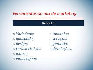 Ferramentas do mix de marketing

                      Produto

:: Variedade;             :: tamanho;
:: qualidade;             :: serviços;
:: design;                :: garantia;
:: características;       :: devoluções.
:: marca;
:: embalagem;
 
