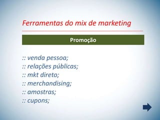 Ferramentas do mix de marketing

                 Promoção

:: venda pessoa;
:: relações públicas;
:: mkt direto;
:: merchandising;
:: amostras;
:: cupons;
 