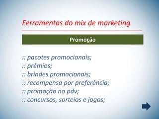 Ferramentas do mix de marketing

                Promoção

:: pacotes promocionais;
:: prêmios;
:: brindes promocionais;
:: recompensa por preferência;
:: promoção no pdv;
:: concursos, sorteios e jogos;
 