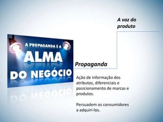 A voz do
                    produto




Propaganda

Ação de informação dos
atributos, diferenciais e
posicionamento de marcas e
produtos.

Persuadem os consumidores
a adquiri-los.
 