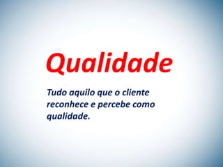 Qualidade
Tudo aquilo que o cliente
reconhece e percebe como
qualidade.
 