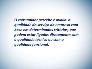 O consumidor percebe e avalia a
qualidade do serviço da empresa com
base em determinados critérios, que
podem estar ligados diretamente com
a qualidade técnica ou com a
qualidade funcional.
 