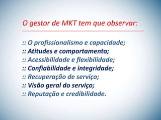 O gestor de MKT tem que observar:

:: O profissionalismo e capacidade;
:: Atitudes e comportamento;
:: Acessibilidade e flexibilidade;
:: Confiabilidade e integridade;
:: Recuperação de serviço;
:: Visão geral do serviço;
:: Reputação e credibilidade.
 