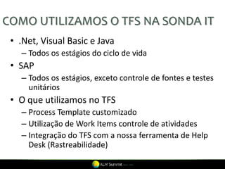COMO UTILIZAMOS O TFS NA SONDA IT
 • .Net, Visual Basic e Java
   – Todos os estágios do ciclo de vida
 • SAP
   – Todos os estágios, exceto controle de fontes e testes
     unitários
 • O que utilizamos no TFS
   – Process Template customizado
   – Utilização de Work Items controle de atividades
   – Integração do TFS com a nossa ferramenta de Help
     Desk (Rastreabilidade)
 