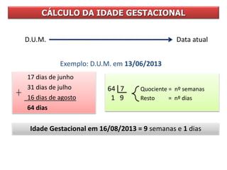 CÁLCULO DA IDADE GESTACIONAL
D.U.M. Data atual
Exemplo: D.U.M. em 13/06/2013
64 7 Quociente = nº semanas
1 9 Resto = nº dias
17 dias de junho
31 dias de julho
16 dias de agosto
64 dias
Idade Gestacional em 16/08/2013 = 9 semanas e 1 dias
 