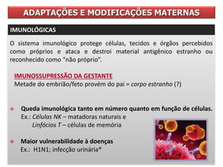 O sistema imunológico protege células, tecidos e órgãos percebidos
como próprios e ataca e destroi material antigênico estranho ou
reconhecido como “não próprio”.
IMUNOSSUPRESSÃO DA GESTANTE
Metade do embrião/feto provém do pai = corpo estranho (?)
 Queda imunológica tanto em número quanto em função de células.
Ex.: Células NK – matadoras naturais e
Linfócios T – células de memória
 Maior vulnerabilidade à doenças
Ex.: H1N1; infecção urinária*
ADAPTAÇÕES E MODIFICAÇÕES MATERNAS
IMUNOLÓGICAS
 