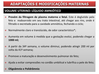 ADAPTAÇÕES E MODIFICAÇÕES MATERNAS
VOLUME UTERINO: LÍQUIDO AMNIÓTICO
 Provém da filtragem de plasma materno e fetal. Este é deglutido pelo
feto e reabsorvido em seu trato intestinal, até chegar aos rins, onde é
filtrado e excretado para a cavidade amniótica, fechando o ciclo;
 Normalmente claro e translúcido, de odor característico*;
 Aumenta em volume à medida que a gestação evolui, podendo chegar a
1000 ml;
 A partir da 34ª semana, o volume diminui, podendo atingir 200 ml por
volta da 41ª semana;
 Promove a maturação e desenvolvimento pulmonar do feto;
 Ajuda a evitar compressões no cordão umbilical e lubrifica a pele do feto;
 Oligoâmnio e Polidrâmnio
 