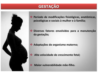 GESTAÇÃO
 Período de modificações fisiológicas, anatômicas,
psicológicas e sociais à mulher e à família;
 Diversos fatores envolvidos para a manutenção
da gestação;
 Adaptações do organismo materno;
 Alta velocidade de crescimento fetal;
 Maior vulnerabilidade mãe-filho.
 