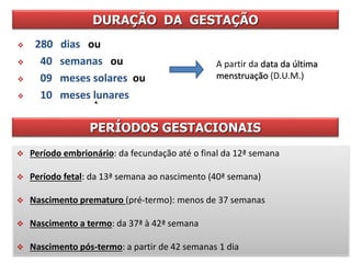 DURAÇÃO DA GESTAÇÃO
 280 dias ou
 40 semanas ou
 09 meses solares ou
 10 meses lunares
 Período embrionário: da fecundação até o final da 12ª semana
 Período fetal: da 13ª semana ao nascimento (40ª semana)
 Nascimento prematuro (pré-termo): menos de 37 semanas
 Nascimento a termo: da 37ª à 42ª semana
 Nascimento pós-termo: a partir de 42 semanas 1 dia
PERÍODOS GESTACIONAIS
A partir da data da última
menstruação (D.U.M.)
 