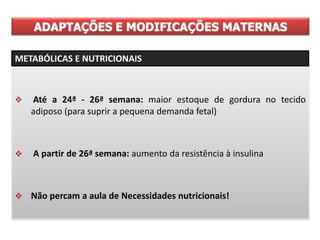  Até a 24ª - 26ª semana: maior estoque de gordura no tecido
adiposo (para suprir a pequena demanda fetal)
 A partir de 26ª semana: aumento da resistência à insulina
 Não percam a aula de Necessidades nutricionais!
ADAPTAÇÕES E MODIFICAÇÕES MATERNAS
METABÓLICAS E NUTRICIONAIS
 