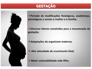 GESTAÇÃO
Período de modificações fisiológicas, anatômicas,
psicológicas e sociais à mulher e à família;
Diversos fatores envolvidos para a manutenção da
gestação;
Adaptações do organismo materno;
 Alta velocidade de crescimento fetal;
 Maior vulnerabilidade mãe-filho.
 
