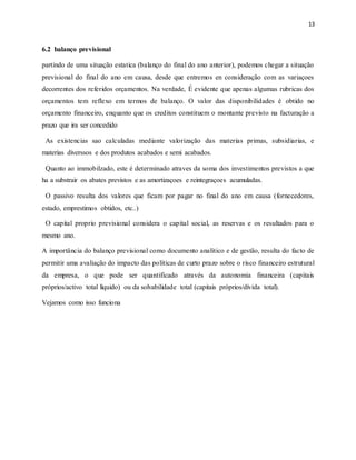 13
6.2 balanço previsional
partindo de uma situação estatica (balanço do final do ano anterior), podemos chegar a situação
previsional do final do ano em causa, desde que entremos en consideração com as variaçoes
decorrentes dos referidos orçamentos. Na verdade, É evidente que apenas algumas rubricas dos
orçamentos tem reflexo em termos de balanço. O valor das disponibilidades é obtido no
orçamento financeiro, enquanto que os creditos constituem o montante previsto na facturação a
prazo que ira ser concedido
As existencias sao calculadas mediante valorização das materias primas, subsidiarias, e
materias diverssos e dos produtos acabados e semi acabados.
Quanto ao immobilzado, este é determinado atraves da soma dos investimentos previstos a que
ha a substrair os abates previstos e as amortizaçoes e reintegraçoes acumuladas.
O passivo resulta dos valores que ficam por pagar no final do ano em causa (fornecedores,
estado, emprestimos obtidos, etc..)
O capital proprio previsional considera o capital social, as reservas e os resultados para o
mesmo ano.
A importância do balanço previsional como documento analítico e de gestão, resulta do facto de
permitir uma avaliação do impacto das políticas de curto prazo sobre o risco financeiro estrutural
da empresa, o que pode ser quantificado através da autonomia financeira (capitais
próprios/activo total líquido) ou da solvabilidade total (capitais próprios/dívida total).
Vejamos como isso funciona
 