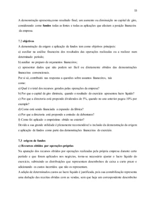 15
A demonstração apresenta,como resultado final, um aumento ou diminuição no capital de giro,
considerando como fundos todas as fontes e todas as aplicações que afectam a posição financeira
da empresa.
7.2 objetivos
A demonstração da origem e aplicação de fundos tem como objetivos principais:
a) auxiliar na análise financeira dos resultados das operações realizadas ou a realizar num
determinado período;
b) auxiliar no preparo de orçamentos financeiros;
c) apresentar dados que não podem ser fácil ou diretamente obtidos das demonstrações
financeiras convencionais.
Por si só, contribuirá nas respostas a questões sobre assuntos financeiros, tais
como:
a) Qual é o total dos recursos gerados pelas operações da empresa?
b) Por que o capital de giro diminuiu, quando o resultado do exercício apresentou lucro líquido?
c) Por que a directoria está propondo dividendos de 5%, quando no ano anterior pagou 10% por
exemplo?
d) Como está sendo financiada a expansão da fábrica?
e) Por que a directoria está propondo a emissão de debentures?
f) Como foi aplicado o empréstimo obtido no exterior?
Devido a sua grande utilidade é plenamente recomendável a inclusão da demonstração da origem
e aplicação de fundos como parte das demonstrações financeiras do exercício.
7.3 origem de fundos
a) Recursos obtidos por operações próprias
Na apuração dos recursos obtidos por operações realizadas pela própria empresa durante certo
período e que foram aplicados nos negócios, torna-se necessário ajustar o lucro líquido do
exercício, subtraindo as distribuições que representam desembolsos de caixa a curto prazo e
adicionando os custos incorridos que não os representam.
A adição de determinados custos ao lucro líquido é justificada, pois sua contabilização representa
uma dedução das receitas obtidas com as vendas, sem que haja um correspondente desembolso
 