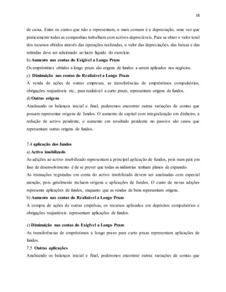 16
de caixa. Entre os custos que não o representam, o mais comum é a depreciação, uma vez que
praticamente todas as companhias trabalham com activos depreciáveis. Para se obter o valor total
dos recursos obtidos através das operações realizadas, o valor das depreciações, das baixas e das
retiradas deve ser adicionado ao lucro líquido do exercício.
b) Aumento nas contas do Exigivel a Longo Prazo
Os empréstimos obtidos a longo prazo são origens de fundos a serem aplicados nos negócios.
c) Diminuição nas contas do Realizável a Longo Prazo
A venda de ações de outras empresas, as transferências de empréstimos compulsórios,
obrigações reajustáveis etc., para realizável a curto prazo, representam origens de fundos.
d) Outras origens
Analisando os balanços inicial e final, poderemos encontrar outras variações de contas que
possam representar origens de fundos. O aumento de capital com integralização em dinheiro, a
redução de activo pendente, o aumento em resultado pendente no passivo são casos que
representam outras origens de fundos.
7.4 aplicação dos fundos
a) Activo imobilizado
As adições ao activo imobilizado representam a principal aplicação de fundos, pois num país em
fase de desenvolvimento é de se prever que todas as indústrias tenham planos de expansão.
As transações registadas em conta do activo imobilizado devem ser analisadas com especial
atenção, pois geralmente incluem origens e aplicações de fundos. O custo de novas adições
representa aplicações de fundos, enquanto que as vendas de bens representam origens.
b) Aumento nas contas do Realizável a Longo Prazo
A compra de ações de outras emprêsas, os recursos aplicados em depósitos compulsórios e
obrigações reajustáveis representam aplicações de fundos.
c) Diminuição nas contas do Exigfvel a Longo Prazo
As transferências de empréstimos a longo prazo para curto prazo representam aplicações de
fundos.
7.5 Outras aplicações
Analisando os balanços inicial e final, poderemos encontrar outras variações de contas que
 