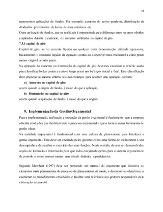 17
representam aplicações de fundos. Por exemplo, aumento do activo pendente, distribuição de
dividendos provenientes de lucros de anos anteriores etc.
Outra aplicação de fundos, que na realidade é representada pela diferença entre recursos obtidos
e aplicados durante o exercicio, é o aumento verificado no capital de giro.
7.5.1 capital de giro
Capital de giro, activo corrente líquido ou qualquer outra denominação utilizada representa,
basicamente, o resultado líquido da equação: contas do disponível mais realizável a curto prazo
menos exigível a curto prazo.
Na apuração do aumento ou diminuição do capital de giro devemos examinar o critério usado
para classificação das contas a curto e longo prazo nos balanços inicial e final. Essa classificação
deve obedecer ao mesmo critério nos dois balanços para se obter uma apuração correcta.
a) Aumento no capital de giro
ocorre quando a origem de fundos é maior do que a aplicação.
b) Diminuição no capital de giro
ocorre quando a aplicação de fundos é maior do que a origem.
9. Implementação da GestãoOrçamental
Para a implementação, realização e execução da gestão orçamental é fundamental que a empresa
obtenha condições que facilitem todo o processo orçamental e que o tornem numa ferramenta de
gestão eficaz.
Na realidade empresarial é fundamental criar uma cultura de planeamento para fortalecer a
gestão orçamental. Esta deve ser encarada pelos gestores como uma forma de melhorarem o seu
desempenho e de auxiliar o exercício das suas funções. Neste sentido, devem ser desenvolvidas
acções de formação e informação para que todos estejam despertos para o sistema orçamental e
de controlo e assim possam manter uma atitude dinâmica e participativa.
Segundo Merchant (1997) deve ser preparado um manual do orçamento que descreva os
elementos mais permanentes do processo de planeamento de modo, a descrever os objectivos, a
coordenar os procedimentos envolvidos e facultar uma referência aos gestores responsáveis pela
elaboração orçamental
 