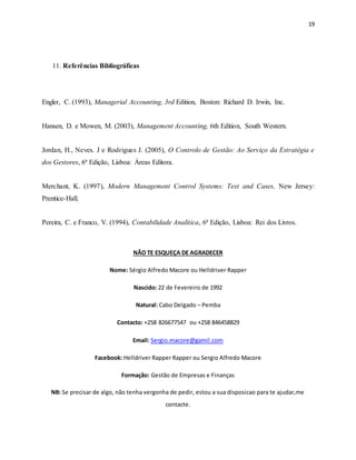 19
11. Referências Bibliográficas
Engler, C. (1993), Managerial Accounting, 3rd Edition, Boston: Richard D. Irwin, Inc.
Hansen, D. e Mowen, M. (2003), Management Accounting, 6th Edition, South Western.
Jordan, H., Neves. J e Rodrigues J. (2005), O Controlo de Gestão: Ao Serviço da Estratégia e
dos Gestores, 6ª Edição, Lisboa: Áreas Editora.
Merchant, K. (1997), Modern Management Control Systems: Text and Cases, New Jersey:
Prentice-Hall.
Pereira, C. e Franco, V. (1994), Contabilidade Analítica, 6ª Edição, Lisboa: Rei dos Livros.
NÃO TE ESQUEÇA DE AGRADECER
Nome: Sérgio Alfredo Macore ou Helldriver Rapper
Nascido: 22 de Fevereiro de 1992
Natural: Cabo Delgado – Pemba
Contacto: +258 826677547 ou +258 846458829
Email: Sergio.macore@gamil.com
Facebook: Helldriver Rapper Rapper ou Sergio Alfredo Macore
Formação: Gestão de Empresas e Finanças
NB: Se precisar de algo, não tenha vergonha de pedir, estou a sua disposicao para te ajudar,me
contacte.
 