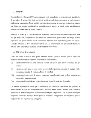 4
2. Conceito
Segundo Pereira e Franco (1994), um orçamento pode ser definido como a expressão quantitativa
de um plano de acção. Este instrumento de gestão contribui para coordenar e implementar a
acção numa organização. Neste sentido, o orçamento apresenta-se como um conjunto de quadros
que fixam em termos previsionais e quantificados os valores a atingir pelas actividades da
empresa, estimando os seus gastos e réditos.
Jordan et al. (2005, p.81) defendem que o orçamento é mais do que uma simples previsão, uma
vez que este é um “compromisso por parte dos responsáveis operacionais em atingir os seus
objectivos, os quais deverão estar claramente expressos nos respectivos planos de acção”.
Contudo, este não se deve limitar aos valores do ano anterior com um ajustamento relativo à
inflação a fim de satisfazer somente uma formalidade burocrática.
3. Objectivos do orçamneto
Tendo em conta a reflexão feita pelos referidos autores, pode-se afirmar que os objectivos
propostos devem satisfazer algumas características fundamentais:
(i) serem hierarquizados, uma vez que existem objectivos com maior relevância do que
outros;
(ii) serem mensuráveis, ou seja, serem acompanhados por uma unidade de medida (valor
monetário, unidade de produção, horas de trabalho);
(iii) serem motivantes, pois devem ser exigentes, mas alcançáveis de modo a apresentarem
um desafio para os gestores;
(iv) serem datados, estipulando o período durante o qual deverão ser alcançados.
Os autores argumentam ainda que a estipulação de objectivos possibilita aos gestores o
conhecimento do que se comprometeram a realizar. Deste modo, permite uma avaliação
equitativa, na medida em que são conhecidas as condições subjacentes à sua fixação e realização,
originando também a definição de um plano de incentivos e de prémios, em função do grau de
cumprimento dos objectivos de cada gestor.
 