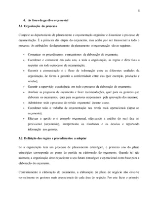 5
4. As fases da gestãso orçamental
3.1. Organização do processo
Compete ao departamento de planeamento e orçamentação organizar e dinamizar o processo de
orçamentação. É a primeira das etapas do orçamento, mas acaba por ser transversal a todo o
processo. As atribuições do departamento de planeamento e orçamentação são as seguintes:
 Comunicar os procedimentos e mecanismos de elaboração do orçamento;
 Coordenar e comunicar em cada ano, a toda a organização, as regras e directivas a
respeitar em todo o processo de orçamentação;
 Garantir a comunicação e o fluxo de informação entre as diferentes unidades da
organização, de forma a garantir a conformidade entre elas (por exemplo, produção e
vendas);
 Garantir a supervisão e assistência em todo o processo de elaboração do orçamento;
 Analisar as propostas de orçamento e fazer recomendações, quer para os gestores que
elaboram os orçamentos, quer para os gestores responsáveis pela aprovação dos mesmos;
 Administrar todo o processo de revisão orçamental durante o ano;
 Coordenar todo o trabalho de orçamentação nos níveis mais operacionais (input ao
orçamento);
 Efectuar a gestão e o controlo orçamental, efectuando a análise do real face ao
previsional (orçamento), interpretando os resultados e os desvios e reportando
informação aos gestores.
3.2. Definição das regras e procedimentos a adoptar
Se a organização tem um processo de planeamento estratégico, o primeiro ano do plano
estratégico corresponde ao ponto de partida na elaboração do orçamento. Quando tal não
acontece, a organização deve equacionar o seu futuro estratégico e operacional como base para a
elaboração do orçamento.
Contrariamente à elaboração do orçamento, a elaboração do plano de negócio não envolve
normalmente os gestores mais operacionais de cada área de negócio. Por este facto o primeiro
 