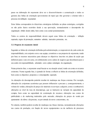 6
passo na elaboração do orçamento deve ser o desenvolvimento e comunicação a todos os
gestores das linhas de orientação (provenientes do topo) que irão governar e orientar todo o
processo de definição orçamental.
Estas linhas correspondem às directrizes estratégicas definidas no plano estratégico, corrigidas
ou não pelos factos ocorridos desde a sua aprovação, nomeadamente o desempenho da
organização obtido desde então, bem como o seu actual posicionamento.
Todos os centros de responsabilidade devem seguir estas linhas de orientação - inflação
esperada, regras de promoção, aumentos salariais, mercados potenciais, etc.
3.3. Proposta de orçamento inicial
Seguindo as linhas de orientação definidas pela administração, os responsáveis de cada centro de
responsabilidade, em conjunto com a sua equipa, constróem a sua proposta de orçamento, tendo
por base os recursos necessários para alcançar os objectivos inscritos no plano de acção que
definiram para o ano em curso, em alinhamento com o plano de negócio que desenharam para o
seu centro de responsabilidade, articulado com o plano estratégico da organização.
Numa primeira fase, o orçamento anual baseia-se na situação actual, tendo em conta os recursos
existentes. Numa segunda fase, é ajustado de forma a reflectir as linhas de orientação definidas,
bem como os objectivos propostos e o desempenho esperado.
As alterações de desempenho poderão resultar de mudanças nas forças externas. Por exemplo,
alterações de conjuntura económica que possam influenciar a procura e, consequentemente, o
volume de vendas; alterações de preços de materiais ou serviços a adquirir, como o combustível;
alterações ao nível da taxa de desemprego, que se traduzem na variação da capacidade de
compra, bem como na capacidade de contratação de recursos; alterações nos custos de
publicidade e de marketing traduzidos pelo mercado; alterações de preços de venda por
ajustamento da oferta e da procura, ou por entrada de novos concorrentes, etc.
No entanto, também podem resultar de mudanças nas forças internas, nomeadamente alterações
nos custos de produção, em função de novos equipamentos ou da melhoria de processos
 