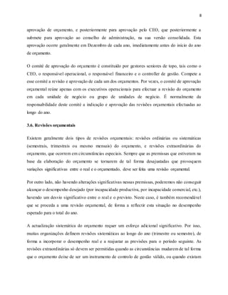 8
aprovação de orçamento, e posteriormente para aprovação pelo CEO, que posteriormente a
submete para aprovação ao conselho de administração, na sua versão consolidada. Esta
aprovação ocorre geralmente em Dezembro de cada ano, imediatamente antes do início do ano
de orçamento.
O comité de aprovação do orçamento é constituído por gestores seniores de topo, tais como o
CEO, o responsável operacional, o responsável financeiro e o controller de gestão. Compete a
esse comité a revisão e aprovação de cada um dos orçamentos. Por vezes, o comité de aprovação
orçamental reúne apenas com os executivos operacionais para efectuar a revisão do orçamento
em cada unidade de negócio ou grupo de unidades de negócio. É normalmente da
responsabilidade deste comité a indicação e aprovação das revisões orçamentais efectuadas ao
longo do ano.
3.6. Revisões orçamentais
Existem geralmente dois tipos de revisões orçamentais: revisões ordinárias ou sistemáticas
(semestrais, trimestrais ou mesmo mensais) do orçamento, e revisões extraordinárias do
orçamento, que ocorrem em circunstâncias especiais. Sempre que as premissas que estiveram na
base da elaboração do orçamento se tornarem de tal forma desajustadas que provoquem
variações significativas entre o real e o orçamentado, deve ser feita uma revisão orçamental.
Por outro lado, não havendo alterações significativas nessas premissas, poderemos não conseguir
alcançar o desempenho desejado (por incapacidade productiva, por incapacidade comercial, etc.),
havendo um desvio significativo entre o real e o previsto. Neste caso, é também recomendável
que se proceda a uma revisão orçamental, de forma a reflectir esta situação no desempenho
esperado para o total do ano.
A actualização sistemática do orçamento requer um esforço adicional significativo. Por isso,
muitas organizações definem revisões sistemáticas ao longo do ano (trimestre ou semestre), de
forma a incorporar o desempenho real e a reajustar as previsões para o período seguinte. As
revisões extraordinárias só devem ser permitidas quando as circunstâncias mudarem de tal forma
que o orçamento deixe de ser um instrumento de controlo de gestão válido, ou quando existam
 