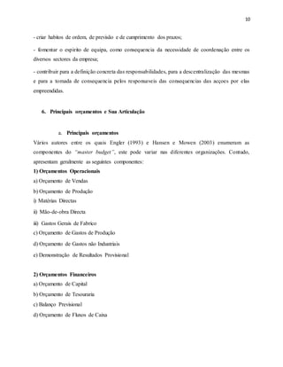 10
- criar habitos de ordem, de previsão e de cumprimento dos prazos;
- fomentar o espirito de equipa, como consequencia da necessidade de coordenação entre os
diversos sectores da empresa;
- contribuir para a definição concreta das responsabilidades, para a descentralização das mesmas
e para a tomada de consequencia pelos responsaveis das consequencias das acçoes por elas
empreendidas.
6. Principais orçamentos e Sua Articulação
a. Principais orçamentos
Vários autores entre os quais Engler (1993) e Hansen e Mowen (2003) enumeram as
componentes do “master budget”, este pode variar nas diferentes organizações. Contudo,
apresentam geralmente as seguintes componentes:
1) Orçamentos Operacionais
a) Orçamento de Vendas
b) Orçamento de Produção
i) Matérias Directas
ii) Mão-de-obra Directa
iii) Gastos Gerais de Fabrico
c) Orçamento de Gastos de Produção
d) Orçamento de Gastos não Industriais
e) Demonstração de Resultados Provisional
2) Orçamentos Financeiros
a) Orçamento de Capital
b) Orçamento de Tesouraria
c) Balanço Previsional
d) Orçamento de Fluxos de Caixa
 