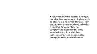 Teoria
Behaviorista • Behaviorismo é uma teoria psicológica
que objetiva estudar a psicologia através
da observação do comportamento, com
embasamento em metodologia objetiva
e científica fundamentada na
comprovação experimental, e não
através de conceitos subjetivos e
teóricos da mente como sensação,
percepção, emoção e sentimentos.
 